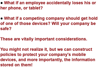 ● What if an employee accidentally loses his or her phone, or tablet? ● What if a competing company should get hold of one of those devices? Will your company be safe? These are vitally important considerations. You might not realize it, but we can construct policies to protect your company's mobile devices, and more importantly, the information stored on them! 